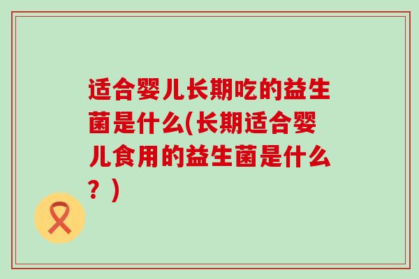适合婴儿长期吃的益生菌是什么(长期适合婴儿食用的益生菌是什么？)