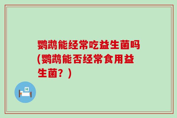 鹦鹉能经常吃益生菌吗(鹦鹉能否经常食用益生菌？)