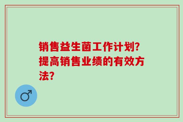 销售益生菌工作计划？提高销售业绩的有效方法？