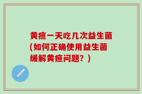 黄疸一天吃几次益生菌(如何正确使用益生菌缓解黄疸问题？)