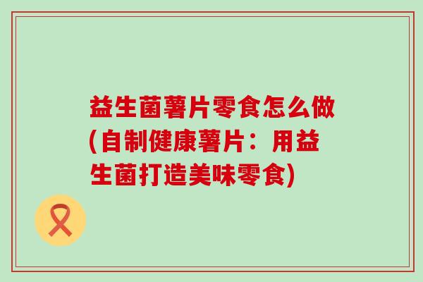 益生菌薯片零食怎么做(自制健康薯片：用益生菌打造美味零食)