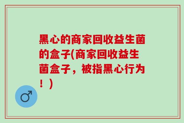 黑心的商家回收益生菌的盒子(商家回收益生菌盒子，被指黑心行为！)