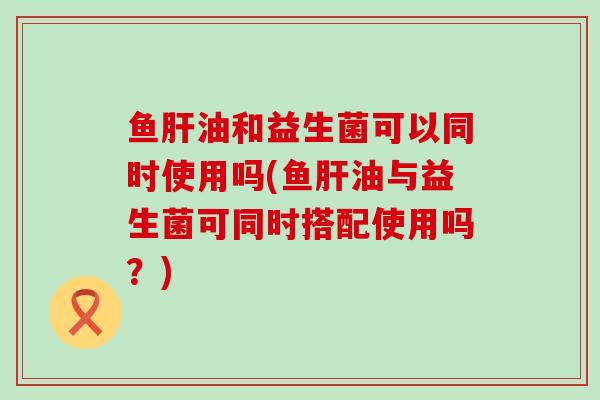 鱼油和益生菌可以同时使用吗(鱼油与益生菌可同时搭配使用吗？)
