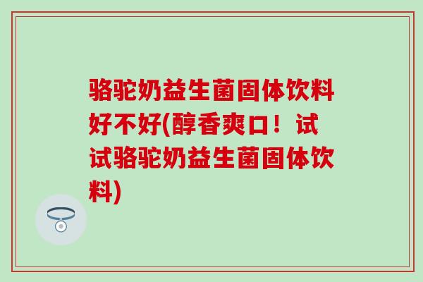 骆驼奶益生菌固体饮料好不好(醇香爽口！试试骆驼奶益生菌固体饮料)