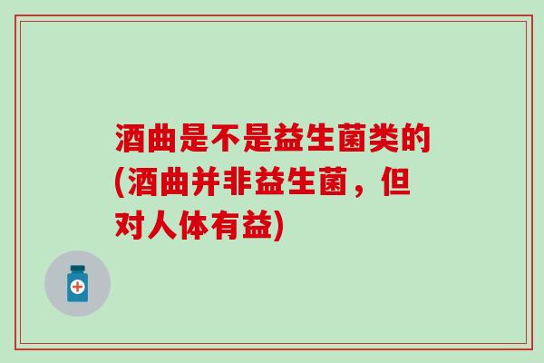 酒曲是不是益生菌类的(酒曲并非益生菌，但对人体有益)