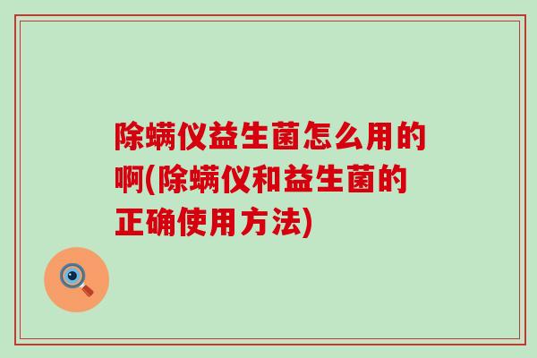 除螨仪益生菌怎么用的啊(除螨仪和益生菌的正确使用方法)
