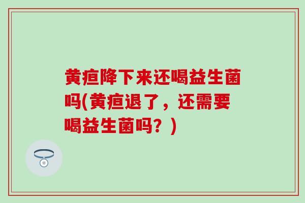 黄疸降下来还喝益生菌吗(黄疸退了，还需要喝益生菌吗？)