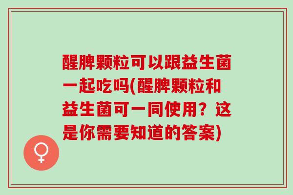 醒脾颗粒可以跟益生菌一起吃吗(醒脾颗粒和益生菌可一同使用？这是你需要知道的答案)