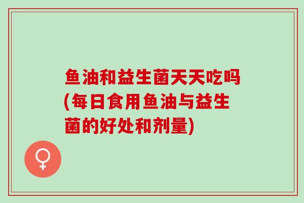 鱼油和益生菌天天吃吗(每日食用鱼油与益生菌的好处和剂量)
