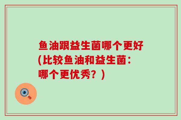 鱼油跟益生菌哪个更好(比较鱼油和益生菌：哪个更优秀？)