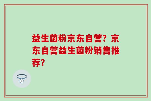 益生菌粉京东自营?京东自营益生菌粉销售推荐? 益生菌粉京东自营?京东自营益生菌粉销售推荐?