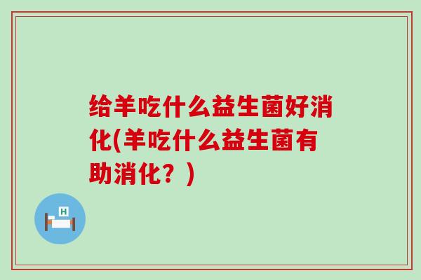 给羊吃什么益生菌好消化(羊吃什么益生菌有助消化？)