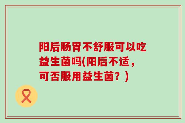 阳后肠胃不舒服可以吃益生菌吗(阳后不适，可否服用益生菌？)