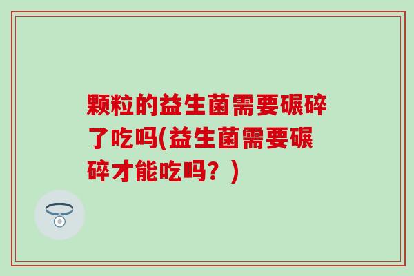 颗粒的益生菌需要碾碎了吃吗(益生菌需要碾碎才能吃吗？)