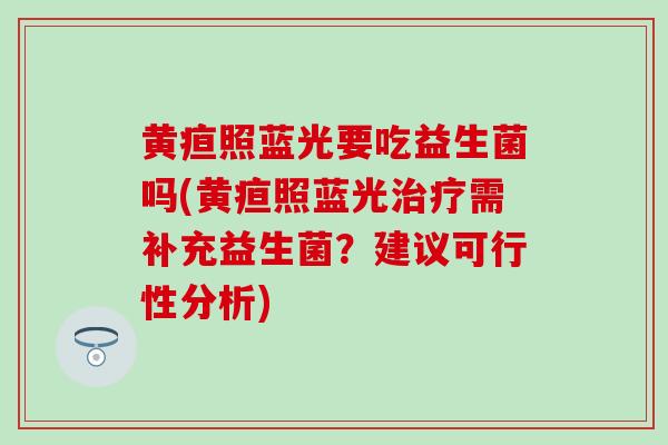黄疸照蓝光要吃益生菌吗(黄疸照蓝光需补充益生菌？建议可行性分析)