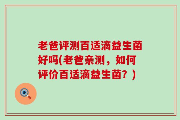 老爸评测百适滴益生菌好吗(老爸亲测，如何评价百适滴益生菌？)