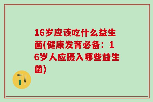 16岁应该吃什么益生菌(健康发育必备：16岁人应摄入哪些益生菌)