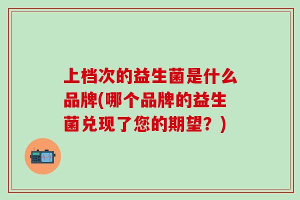 上档次的益生菌是什么品牌(哪个品牌的益生菌兑现了您的期望？)