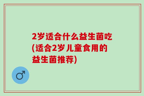 2岁适合什么益生菌吃(适合2岁儿童食用的益生菌推荐)