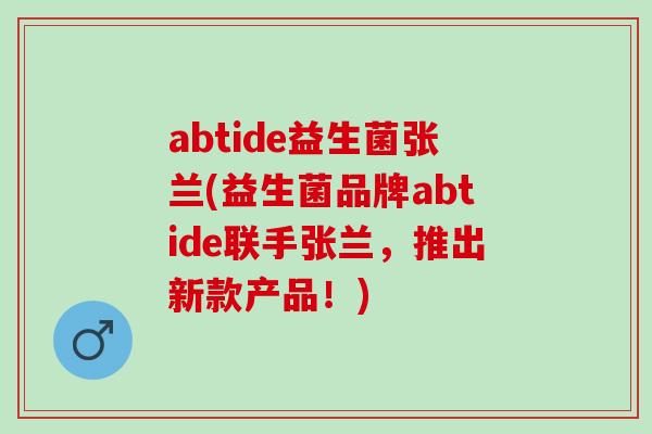 abtide益生菌张兰(益生菌品牌abtide联手张兰，推出新款产品！)