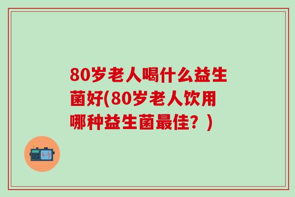 80岁老人喝什么益生菌好(80岁老人饮用哪种益生菌佳？)