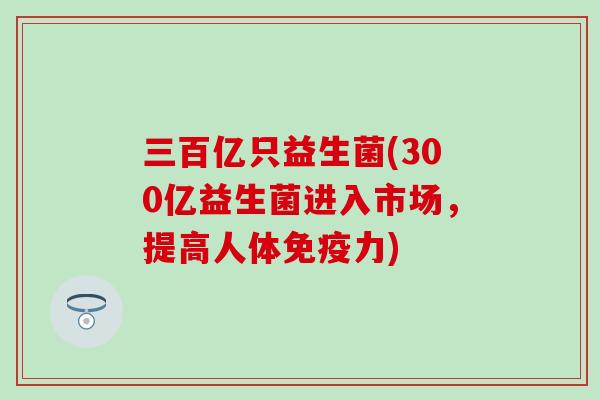 三百亿只益生菌(300亿益生菌进入市场，提高人体力)