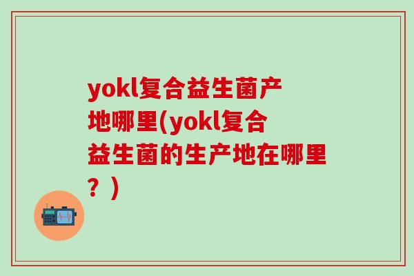 yokl复合益生菌产地哪里(yokl复合益生菌的生产地在哪里？)