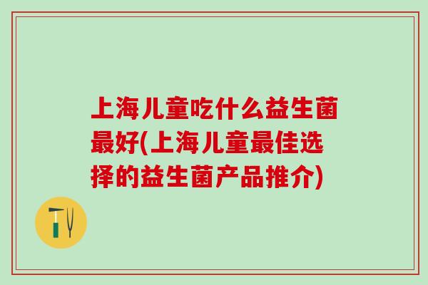 上海儿童吃什么益生菌好(上海儿童佳选择的益生菌产品推介)