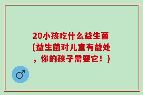 20小孩吃什么益生菌(益生菌对儿童有益处，你的孩子需要它！)