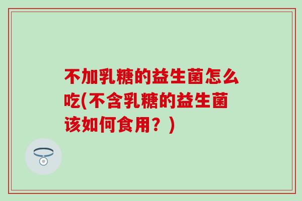 不加乳糖的益生菌怎么吃(不含乳糖的益生菌该如何食用？)