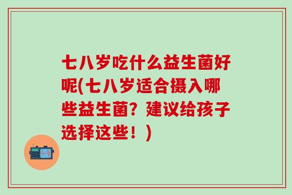 七八岁吃什么益生菌好呢(七八岁适合摄入哪些益生菌？建议给孩子选择这些！)