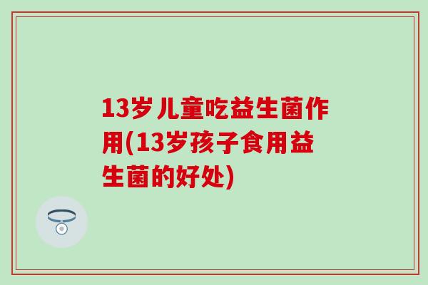 13岁儿童吃益生菌作用(13岁孩子食用益生菌的好处)