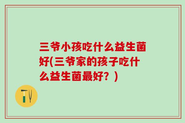 三爷小孩吃什么益生菌好(三爷家的孩子吃什么益生菌好？)