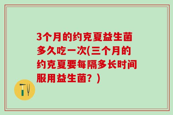 3个月的约克夏益生菌多久吃一次(三个月的约克夏要每隔多长时间服用益生菌？)
