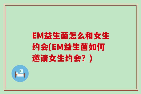 EM益生菌怎么和女生约会(EM益生菌如何邀请女生约会?) EM益生菌怎么和女生约会(EM益生菌如何邀请女生约会?)