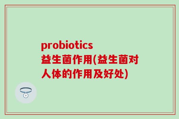 probiotics益生菌作用(益生菌对人体的作用及好处)