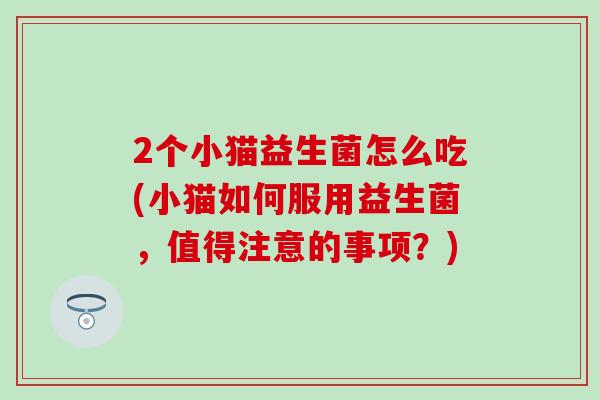 2个小猫益生菌怎么吃(小猫如何服用益生菌,值得注意的事项?) 2个小猫益生菌怎么吃(小猫如何服用益生菌,值得注意的事项?)