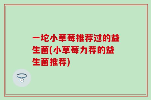一坨小草莓推荐过的益生菌(小草莓力荐的益生菌推荐)
