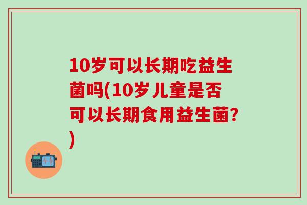 10岁可以长期吃益生菌吗(10岁儿童是否可以长期食用益生菌?) 10岁可以长期吃益生菌吗(10岁儿童是否可以长期食用益生菌?)
