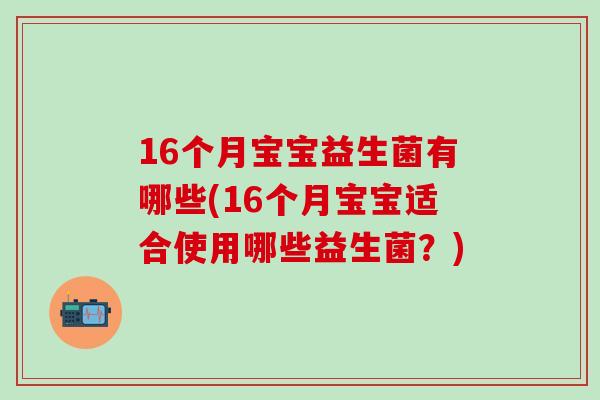 16个月宝宝益生菌有哪些(16个月宝宝适合使用哪些益生菌？)