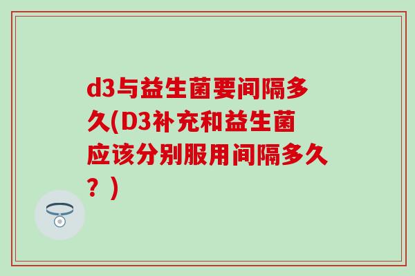 d3与益生菌要间隔多久(D3补充和益生菌应该分别服用间隔多久？)