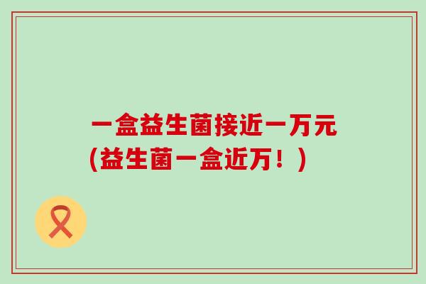 一盒益生菌接近一万元(益生菌一盒近万！)