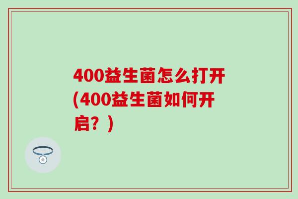 400益生菌怎么打开(400益生菌如何开启？)