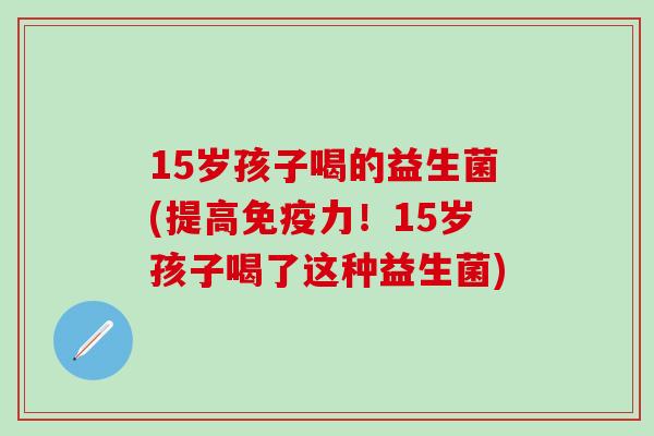15岁孩子喝的益生菌(提高力！15岁孩子喝了这种益生菌)