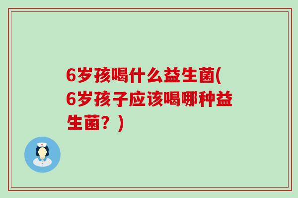 6岁孩喝什么益生菌(6岁孩子应该喝哪种益生菌？)
