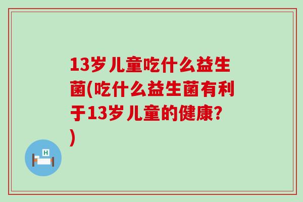 13岁儿童吃什么益生菌(吃什么益生菌有利于13岁儿童的健康？)