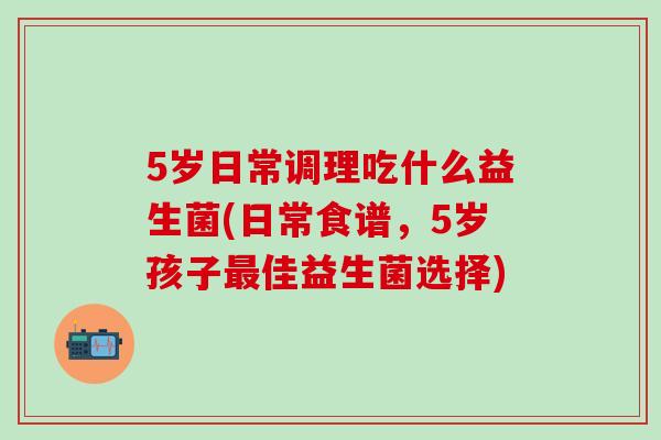5岁日常调理吃什么益生菌(日常食谱，5岁孩子佳益生菌选择)