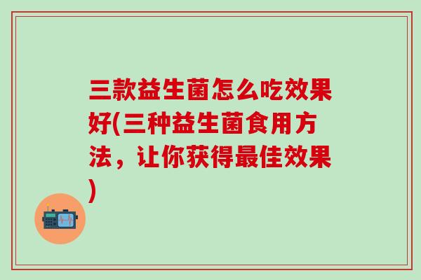 三款益生菌怎么吃效果好(三种益生菌食用方法，让你获得佳效果)
