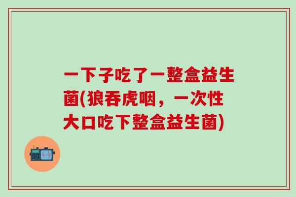 一下子吃了一整盒益生菌(狼吞虎咽，一次性大口吃下整盒益生菌)