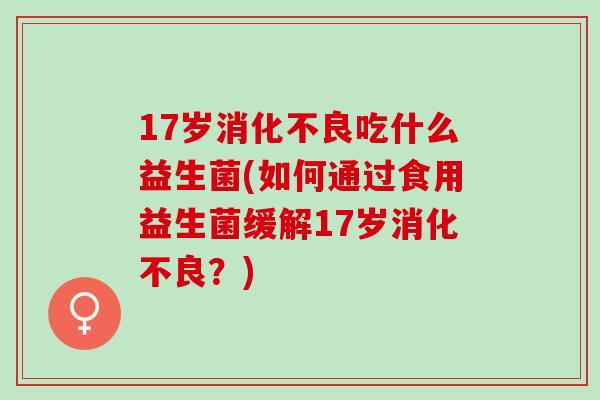17岁吃什么益生菌(如何通过食用益生菌缓解17岁？)